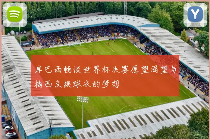 库巴西畅谈世界杯决赛愿望渴望与梅西交换球衣的梦想