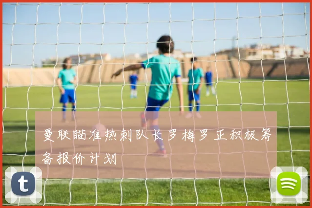 曼联瞄准热刺队长罗梅罗正积极筹备报价计划