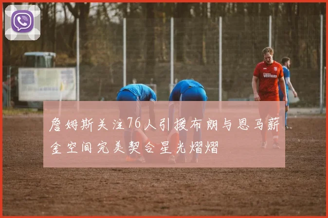 詹姆斯关注76人引援布朗与恩马薪金空间完美契合星光熠熠