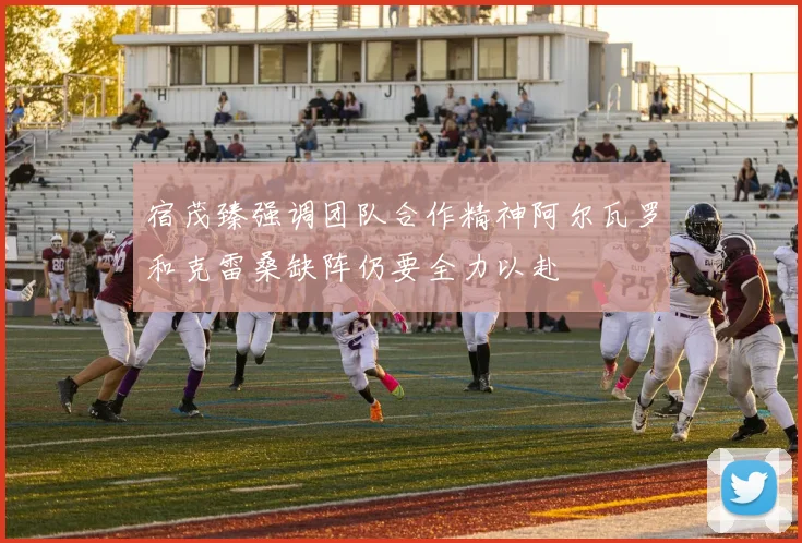 宿茂臻强调团队合作精神阿尔瓦罗和克雷桑缺阵仍要全力以赴