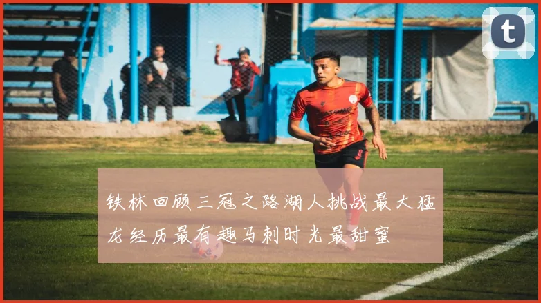 铁林回顾三冠之路湖人挑战最大猛龙经历最有趣马刺时光最甜蜜
