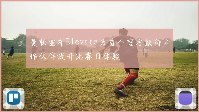 曼联宣布Elevate为首个官方款待合作伙伴提升比赛日体验