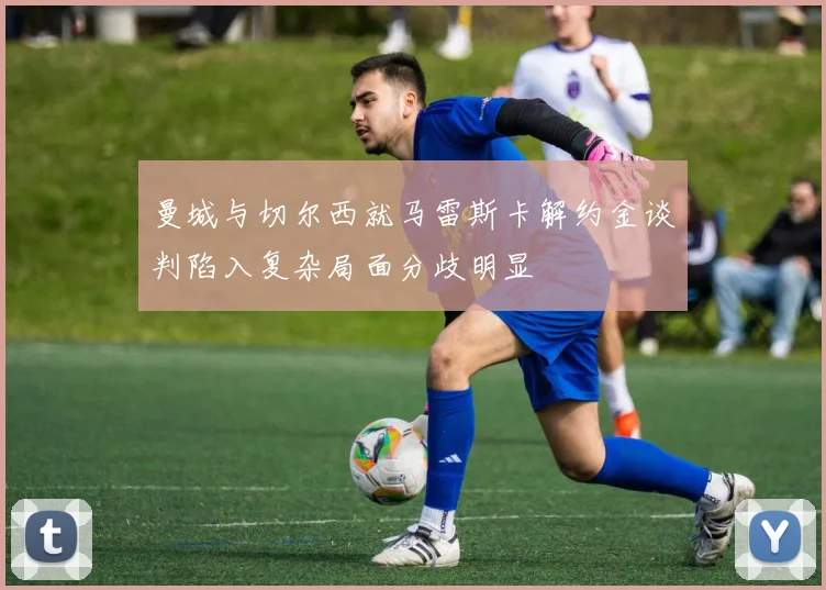 曼城与切尔西就马雷斯卡解约金谈判陷入复杂局面分歧明显