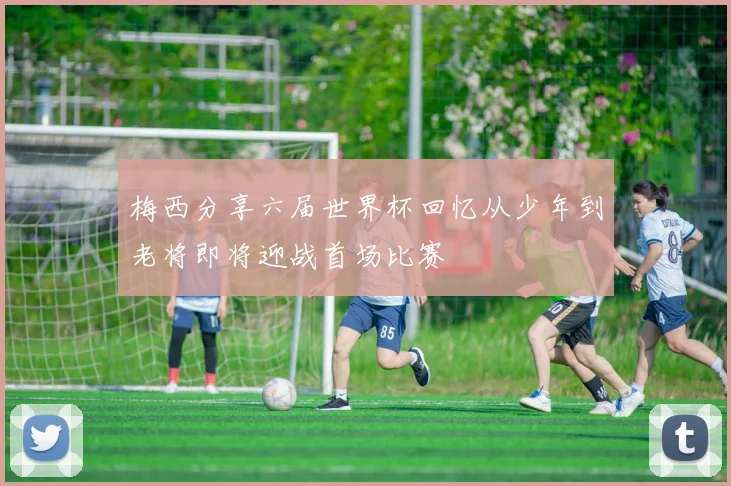 梅西分享六届世界杯回忆从少年到老将即将迎战首场比赛