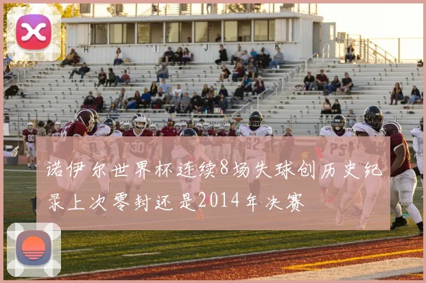 诺伊尔世界杯连续8场失球创历史纪录上次零封还是2014年决赛