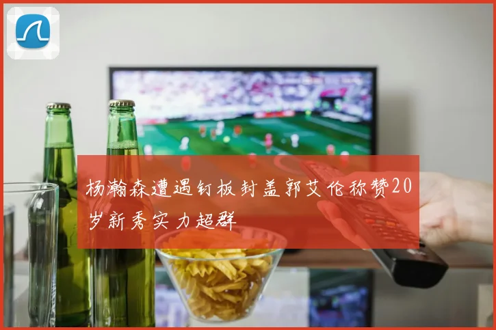杨瀚森遭遇钉板封盖郭艾伦称赞20岁新秀实力超群
