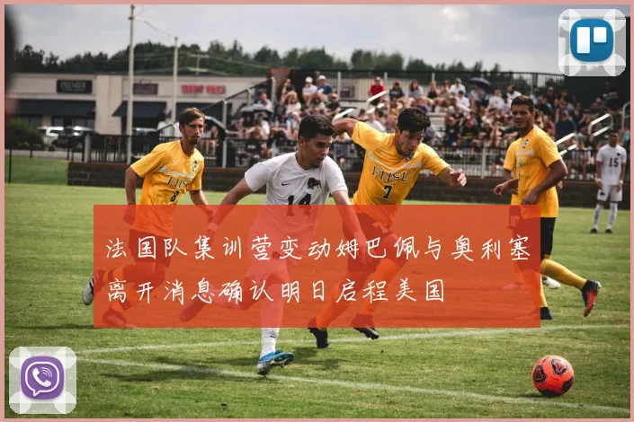 法国队集训营变动姆巴佩与奥利塞离开消息确认明日启程美国