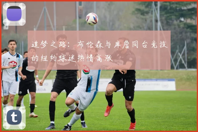 追梦之路：布伦森与库詹同台竞技的纽约球迷热情高涨