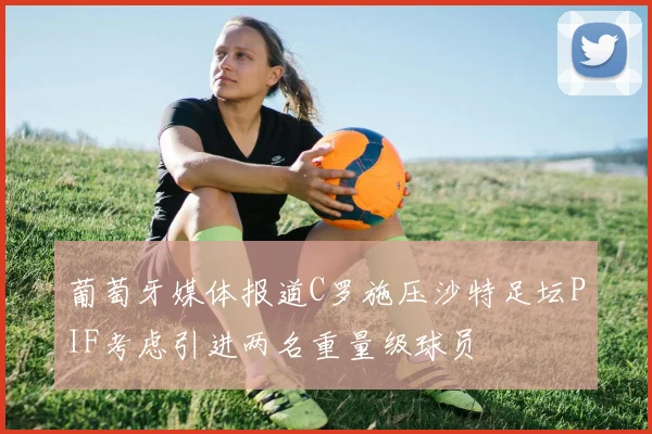葡萄牙媒体报道C罗施压沙特足坛PIF考虑引进两名重量级球员