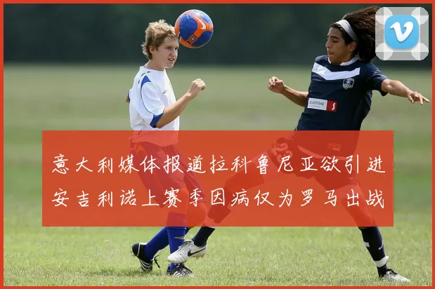 意大利媒体报道拉科鲁尼亚欲引进安吉利诺上赛季因病仅为罗马出战9场