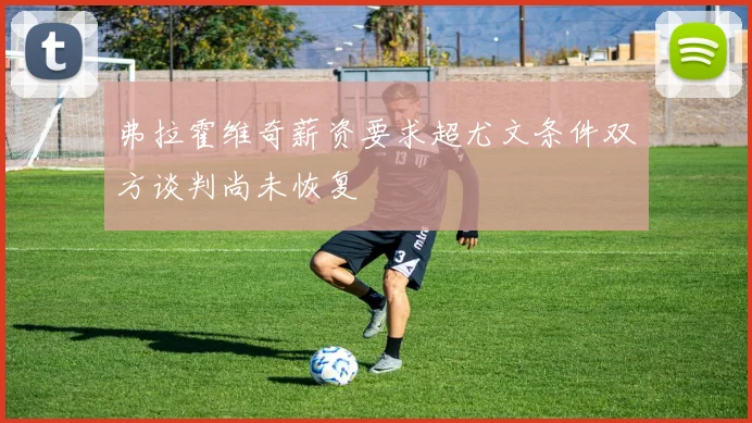 弗拉霍维奇薪资要求超尤文条件双方谈判尚未恢复